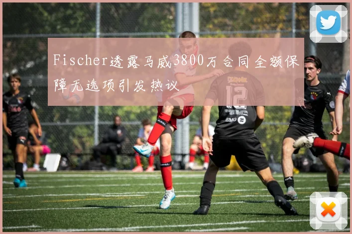 Fischer透露马威3800万合同全额保障无选项引发热议
