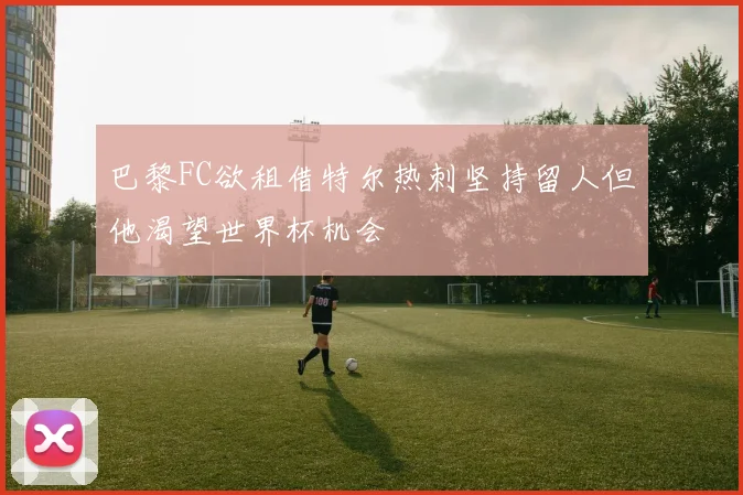 巴黎FC欲租借特尔热刺坚持留人但他渴望世界杯机会