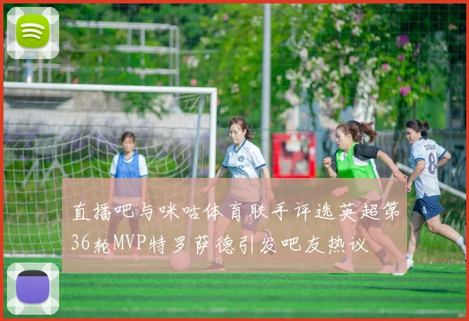 直播吧与咪咕体育联手评选英超第36轮MVP特罗萨德引发吧友热议