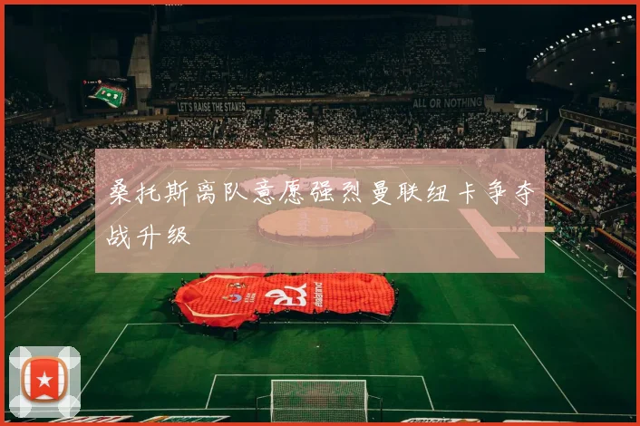 桑托斯离队意愿强烈曼联纽卡争夺战升级