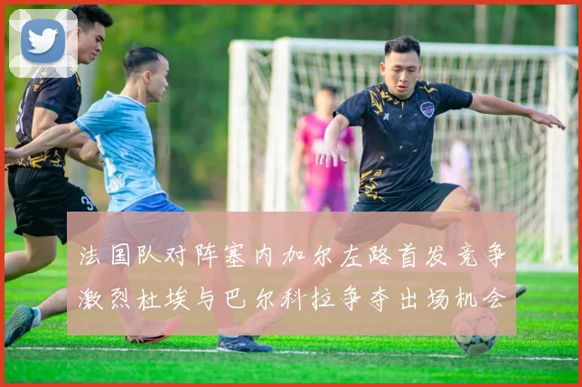 法国队对阵塞内加尔左路首发竞争激烈杜埃与巴尔科拉争夺出场机会