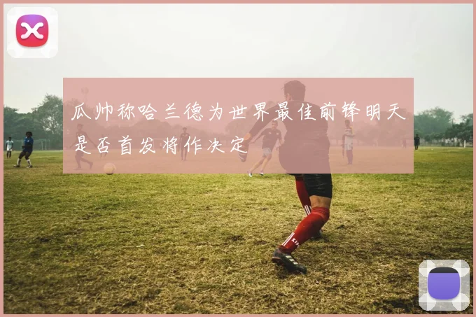 瓜帅称哈兰德为世界最佳前锋明天是否首发将作决定