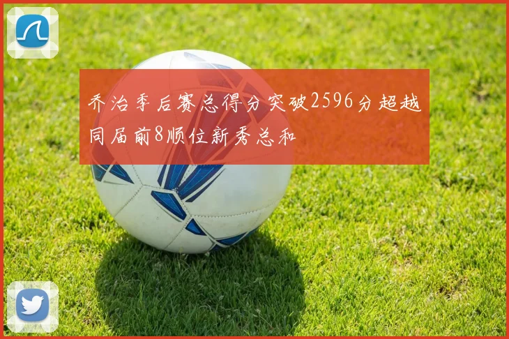 乔治季后赛总得分突破2596分超越同届前8顺位新秀总和