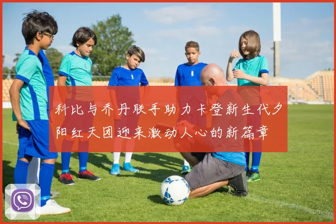 科比与乔丹联手助力卡登新生代夕阳红天团迎来激动人心的新篇章