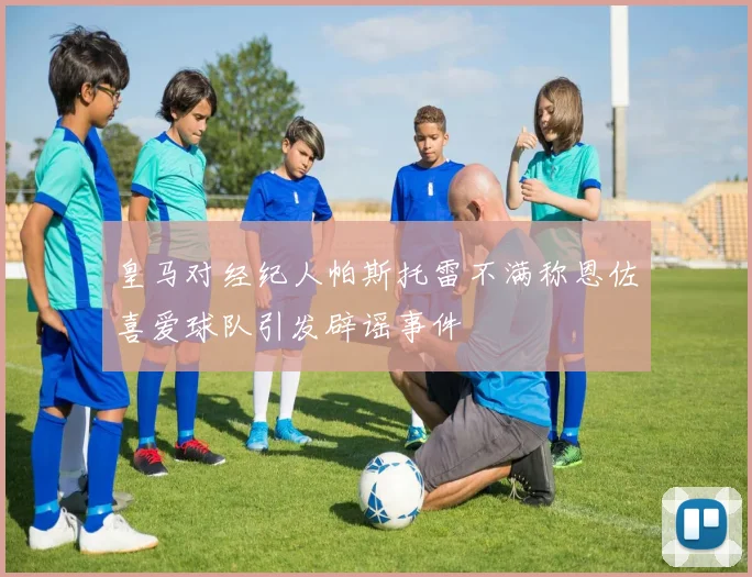 皇马对经纪人帕斯托雷不满称恩佐喜爱球队引发辟谣事件