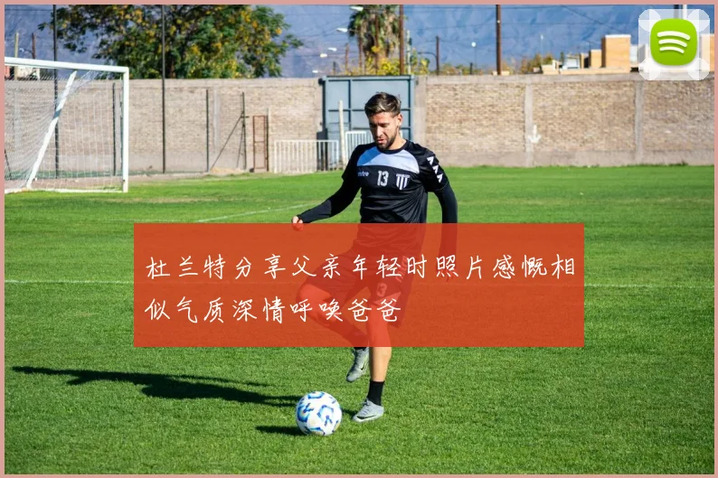 杜兰特分享父亲年轻时照片感慨相似气质深情呼唤爸爸