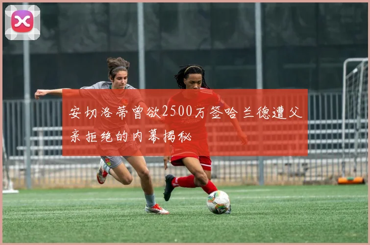 安切洛蒂曾欲2500万签哈兰德遭父亲拒绝的内幕揭秘