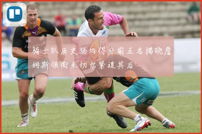 骑士队历史场均得分前五名揭晓詹姆斯领衔米切尔紧追其后