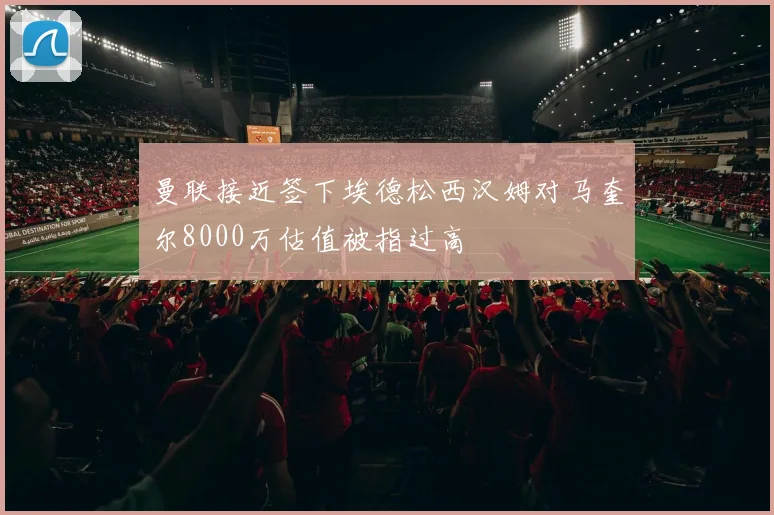 曼联接近签下埃德松西汉姆对马奎尔8000万估值被指过高