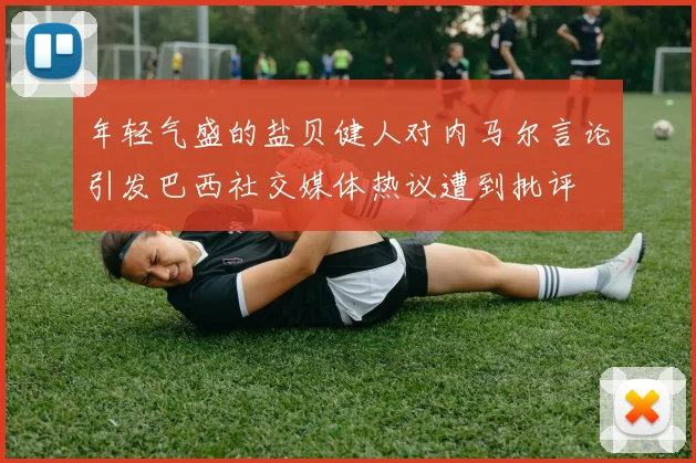 年轻气盛的盐贝健人对内马尔言论引发巴西社交媒体热议遭到批评