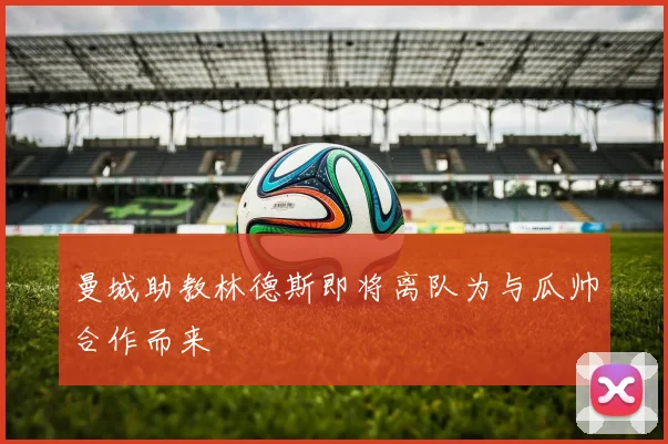 曼城助教林德斯即将离队为与瓜帅合作而来
